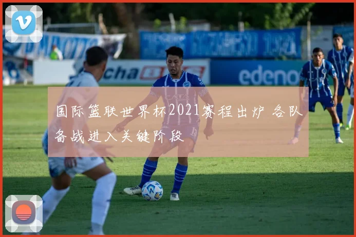 国际篮联世界杯2021赛程出炉 各队备战进入关键阶段