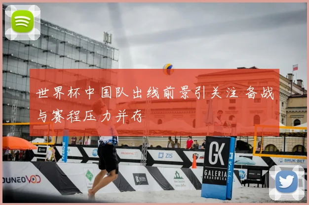 世界杯中国队出线前景引关注 备战与赛程压力并存