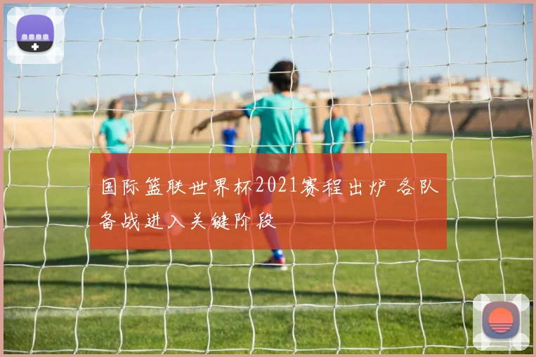 国际篮联世界杯2021赛程出炉 各队备战进入关键阶段