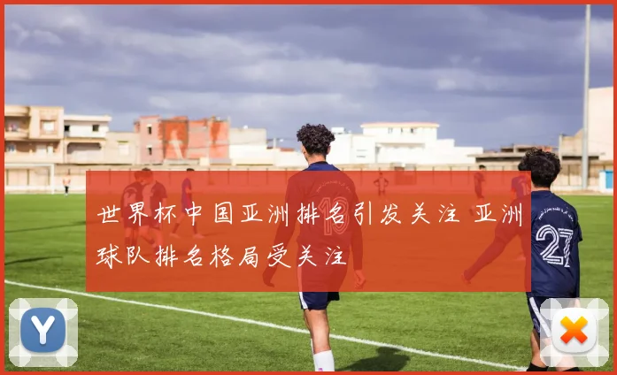世界杯中国亚洲排名引发关注 亚洲球队排名格局受关注